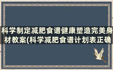 科学制定减肥食谱健康塑造完美身材教案(科学减肥食谱计划表正确的减肥餐)