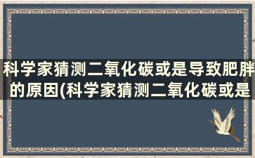 科学家猜测二氧化碳或是导致肥胖的原因(科学家猜测二氧化碳或是导致肥胖的原因有哪些)