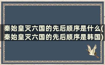 秦始皇灭六国的先后顺序是什么(秦始皇灭六国的先后顺序是韩国)