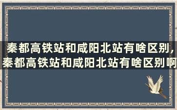 秦都高铁站和咸阳北站有啥区别,秦都高铁站和咸阳北站有啥区别啊