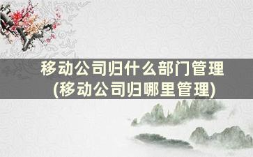 移动公司归什么部门管理(移动公司归哪里管理)