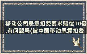 移动公司恶意扣费要求赔偿10倍,有问题吗(被中国移动恶意扣费了可以要求双倍赔偿吗)