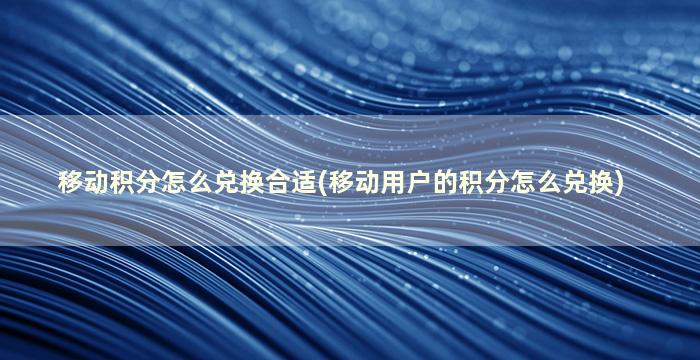 移动积分怎么兑换合适(移动用户的积分怎么兑换)