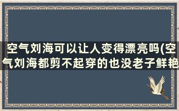 空气刘海可以让人变得漂亮吗(空气刘海都剪不起穿的也没老子鲜艳)