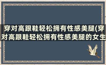 穿对高跟鞋轻松拥有性感美腿(穿对高跟鞋轻松拥有性感美腿的女生)