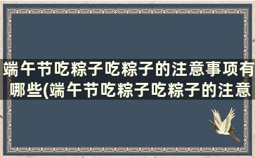 端午节吃粽子吃粽子的注意事项有哪些(端午节吃粽子吃粽子的注意事项)