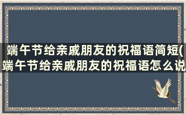 端午节给亲戚朋友的祝福语简短(端午节给亲戚朋友的祝福语怎么说)