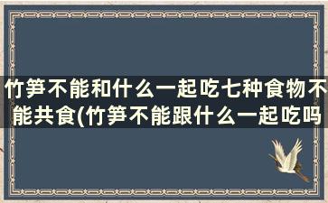 竹笋不能和什么一起吃七种食物不能共食(竹笋不能跟什么一起吃吗)