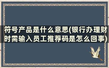 符号产品是什么意思(银行办理财时需输入员工推荐码是怎么回事)