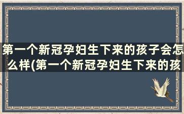 第一个新冠孕妇生下来的孩子会怎么样(第一个新冠孕妇生下来的孩子会传染吗)