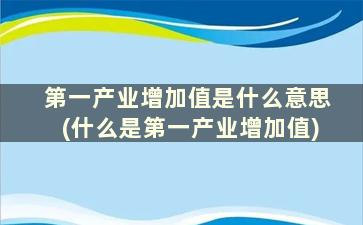 第一产业增加值是什么意思(什么是第一产业增加值)