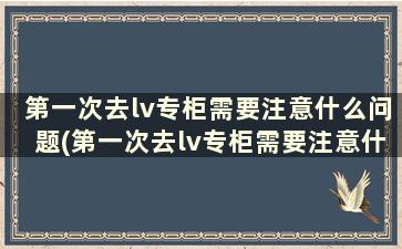 第一次去lv专柜需要注意什么问题(第一次去lv专柜需要注意什么事项)