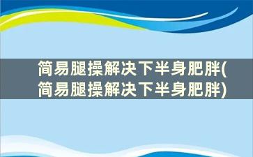 简易腿操解决下半身肥胖(简易腿操解决下半身肥胖)