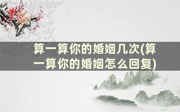 算一算你的婚姻几次(算一算你的婚姻怎么回复)