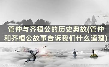 管仲与齐桓公的历史典故(管仲和齐桓公故事告诉我们什么道理)