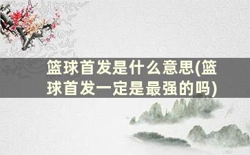 篮球首发是什么意思(篮球首发一定是最强的吗)