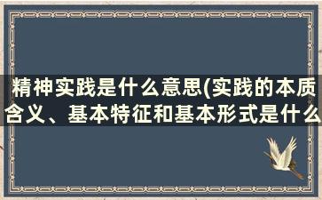 精神实践是什么意思(实践的本质含义、基本特征和基本形式是什么)