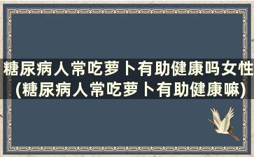 糖尿病人常吃萝卜有助健康吗女性(糖尿病人常吃萝卜有助健康嘛)