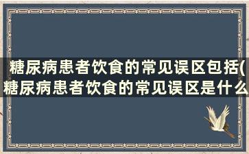 糖尿病患者饮食的常见误区包括(糖尿病患者饮食的常见误区是什么)