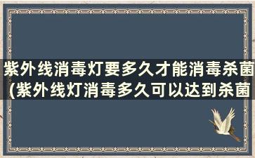 紫外线消毒灯要多久才能消毒杀菌(紫外线灯消毒多久可以达到杀菌效果)