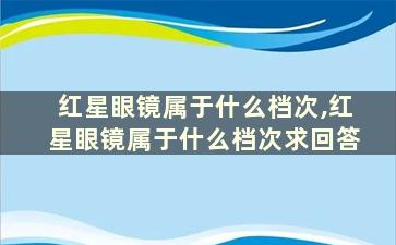 红星眼镜属于什么档次,红星眼镜属于什么档次求回答