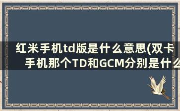 红米手机td版是什么意思(双卡手机那个TD和GCM分别是什么意思)