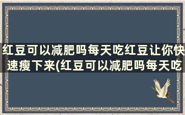 红豆可以减肥吗每天吃红豆让你快速瘦下来(红豆可以减肥吗每天吃红豆让你快速瘦身)