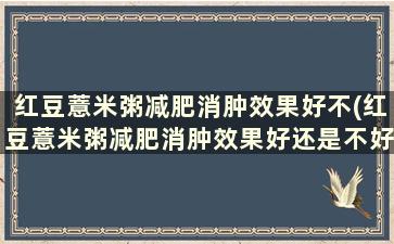 红豆薏米粥减肥消肿效果好不(红豆薏米粥减肥消肿效果好还是不好)