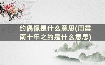 约偶像是什么意思(周震南十年之约是什么意思)