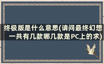 终极版是什么意思(请问最终幻想一共有几款哪几款是PC上的求)