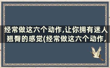 经常做这六个动作,让你拥有迷人翘臀的感觉(经常做这六个动作,让你拥有迷人翘臀之美)