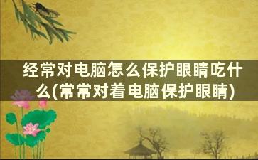 经常对电脑怎么保护眼睛吃什么(常常对着电脑保护眼睛)