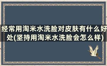 经常用淘米水洗脸对皮肤有什么好处(坚持用淘米水洗脸会怎么样)