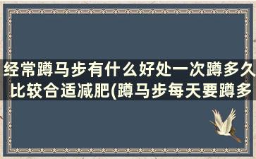 经常蹲马步有什么好处一次蹲多久比较合适减肥(蹲马步每天要蹲多久才有效果)