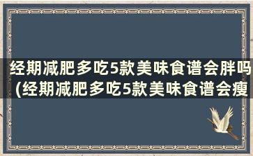 经期减肥多吃5款美味食谱会胖吗(经期减肥多吃5款美味食谱会瘦吗)