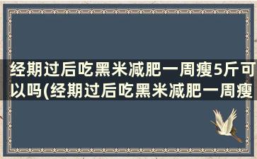 经期过后吃黑米减肥一周瘦5斤可以吗(经期过后吃黑米减肥一周瘦5斤了)