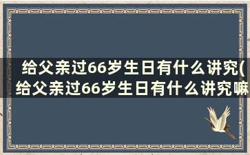 给父亲过66岁生日有什么讲究(给父亲过66岁生日有什么讲究嘛)