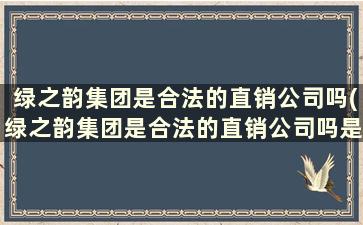 绿之韵集团是合法的直销公司吗(绿之韵集团是合法的直销公司吗是真的吗)