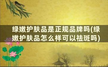 绿嫩护肤品是正规品牌吗(绿嫩护肤品怎么样可以祛斑吗)