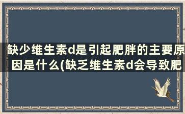 缺少维生素d是引起肥胖的主要原因是什么(缺乏维生素d会导致肥胖吗)