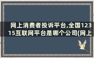 网上消费者投诉平台,全国12315互联网平台是哪个公司(网上消费者投诉平台,全国12315互联网平台是哪个部门)