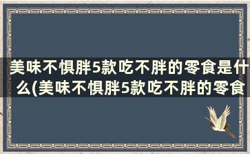 美味不惧胖5款吃不胖的零食是什么(美味不惧胖5款吃不胖的零食)