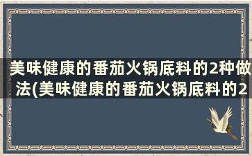 美味健康的番茄火锅底料的2种做法(美味健康的番茄火锅底料的2种做法怎么做)