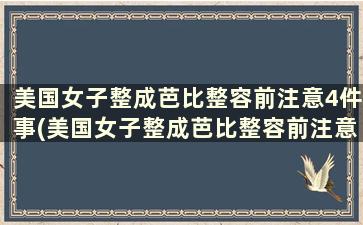 美国女子整成芭比整容前注意4件事(美国女子整成芭比整容前注意4件事)