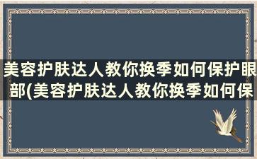 美容护肤达人教你换季如何保护眼部(美容护肤达人教你换季如何保护眼部护理)