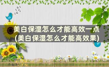 美白保湿怎么才能高效一点(美白保湿怎么才能高效果)