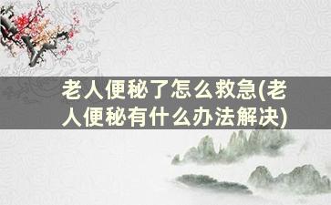 老人便秘了怎么救急(老人便秘有什么办法解决)