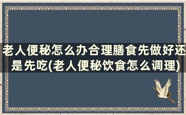 老人便秘怎么办合理膳食先做好还是先吃(老人便秘饮食怎么调理)