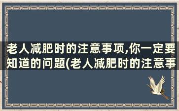 老人减肥时的注意事项,你一定要知道的问题(老人减肥时的注意事项,你一定要知道的事情)