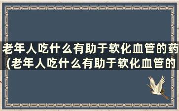 老年人吃什么有助于软化血管的药(老年人吃什么有助于软化血管的药物)